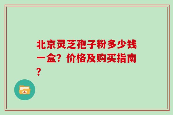 北京灵芝孢子粉多少钱一盒？价格及购买指南？