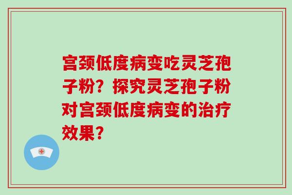 宫颈低度病变吃灵芝孢子粉？探究灵芝孢子粉对宫颈低度病变的治疗效果？