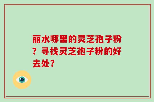 丽水哪里的灵芝孢子粉?寻找灵芝孢子粉的好去处?-第1张图片-灵芝大师 丽水哪里的灵芝孢子粉?寻找灵芝孢子粉的好去处?-第1张图片-灵芝大师