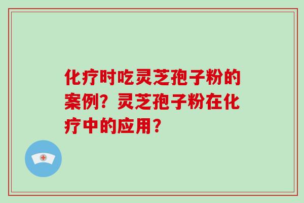化疗时吃灵芝孢子粉的案例？灵芝孢子粉在化疗中的应用？-第1张图片-灵芝大师
