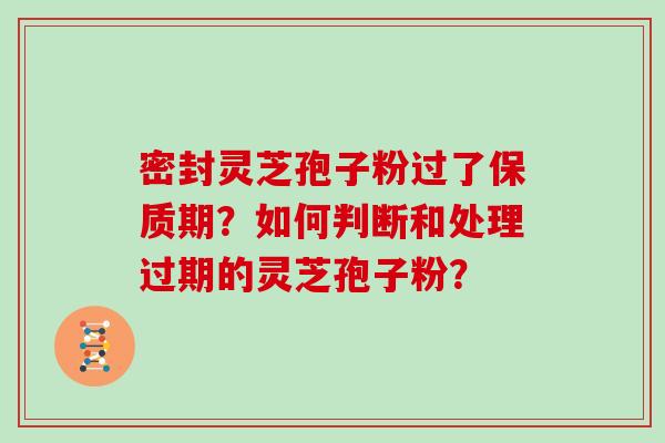 密封灵芝孢子粉过了保质期？如何判断和处理过期的灵芝孢子粉？