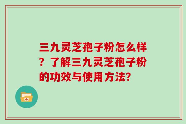 三九灵芝孢子粉怎么样？了解三九灵芝孢子粉的功效与使用方法？