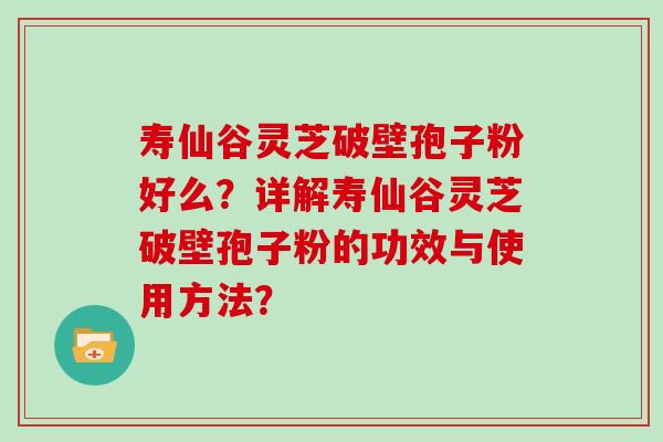 寿仙谷灵芝破壁孢子粉好么？详解寿仙谷灵芝破壁孢子粉的功效与使用方法？