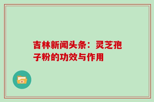 吉林新闻头条：灵芝孢子粉的功效与作用