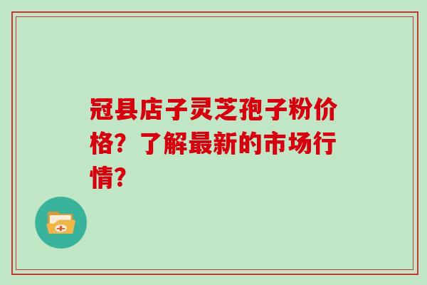 冠县店子灵芝孢子粉价格？了解最新的市场行情？