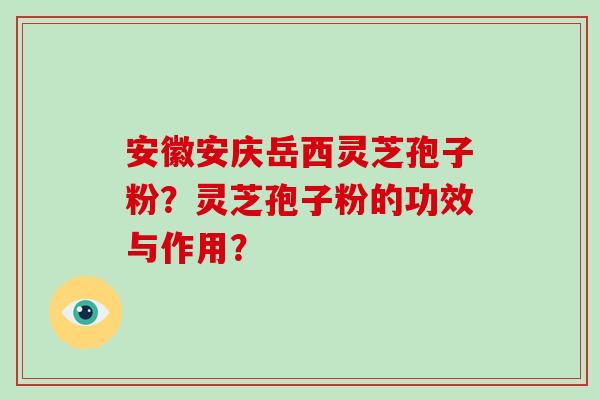 安徽安庆岳西灵芝孢子粉？灵芝孢子粉的功效与作用？