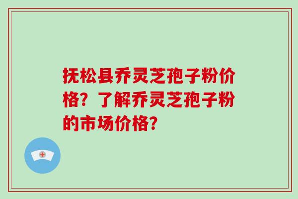 抚松县乔灵芝孢子粉价格？了解乔灵芝孢子粉的市场价格？