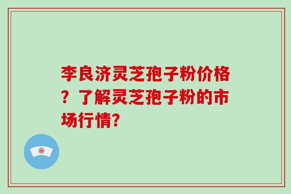 李良济灵芝孢子粉价格？了解灵芝孢子粉的市场行情？