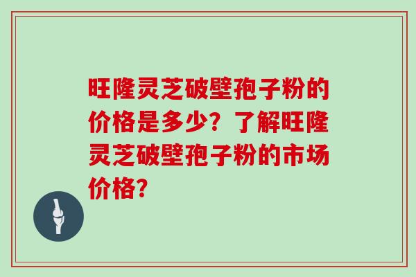 旺隆灵芝破壁孢子粉的价格是多少？了解旺隆灵芝破壁孢子粉的市场价格？