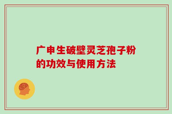 广申生破壁灵芝孢子粉的功效与使用方法
