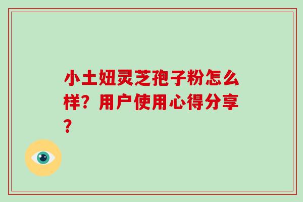 小土妞灵芝孢子粉怎么样？用户使用心得分享？