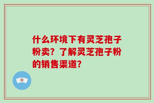 什么环境下有灵芝孢子粉卖？了解灵芝孢子粉的销售渠道？