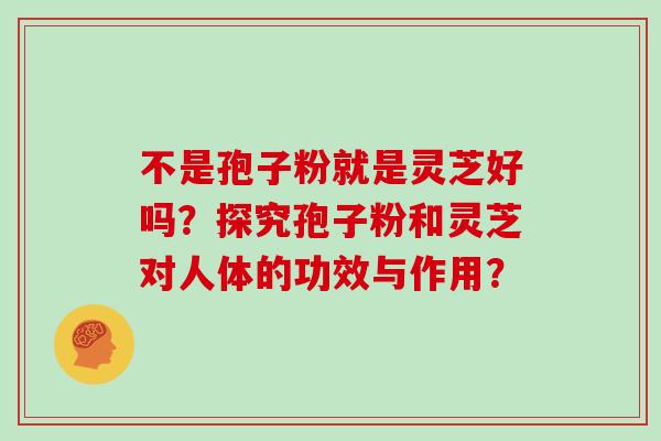 不是孢子粉就是灵芝好吗？探究孢子粉和灵芝对人体的功效与作用？