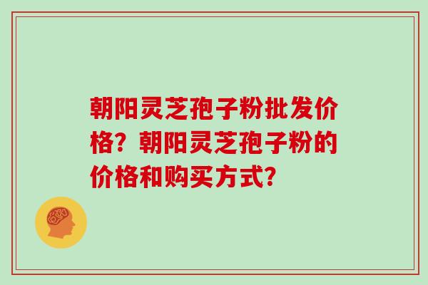 朝阳灵芝孢子粉批发价格？朝阳灵芝孢子粉的价格和购买方式？