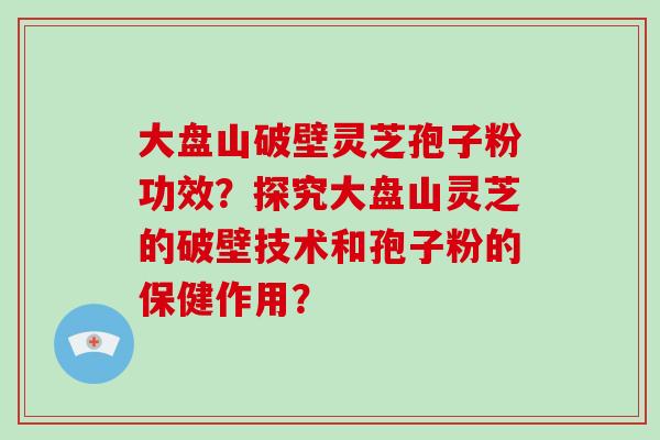 大盘山破壁灵芝孢子粉功效?探究大盘山灵芝的破壁技术和孢子粉的保健作用?-第1张图片-灵芝大师 大盘山破壁灵芝孢子粉功效?探究大盘山灵芝的破壁技术和孢子粉的保健作用?-第1张图片-灵芝大师