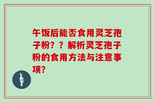 午饭后能否食用灵芝孢子粉？？解析灵芝孢子粉的食用方法与注意事项？