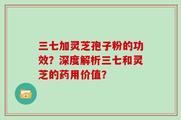 三七加灵芝孢子粉的功效？深度解析三七和灵芝的药用价值？