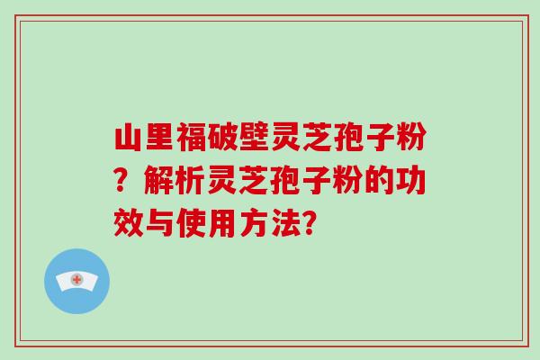 山里福破壁灵芝孢子粉？解析灵芝孢子粉的功效与使用方法？