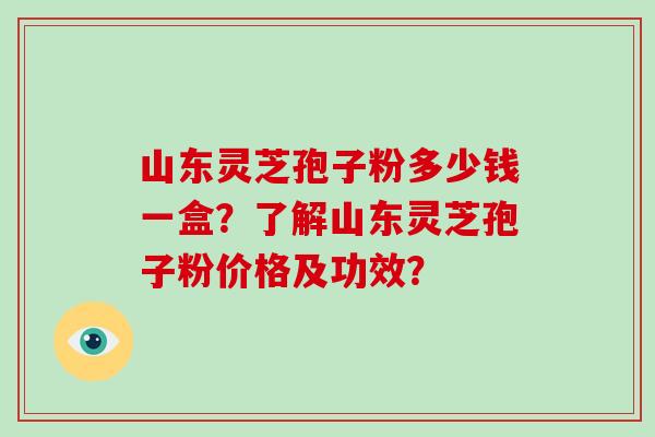山东灵芝孢子粉多少钱一盒？了解山东灵芝孢子粉价格及功效？