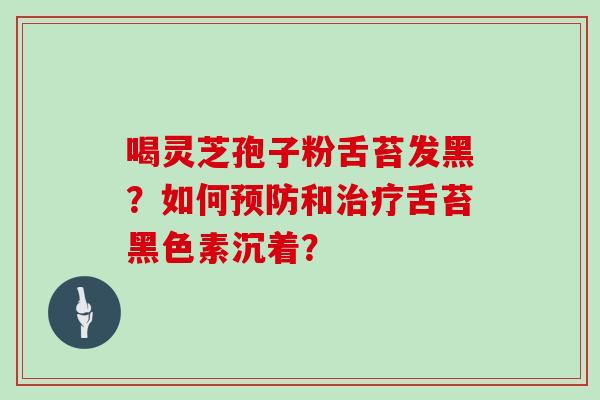喝灵芝孢子粉舌苔发黑？如何预防和治疗舌苔黑色素沉着？