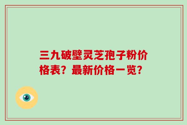 三九破壁灵芝孢子粉价格表？最新价格一览？