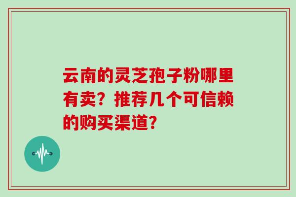 云南的灵芝孢子粉哪里有卖?推荐几个可信赖的购买渠道?-第1张图片-灵芝大师 云南的灵芝孢子粉哪里有卖?推荐几个可信赖的购买渠道?-第1张图片-灵芝大师