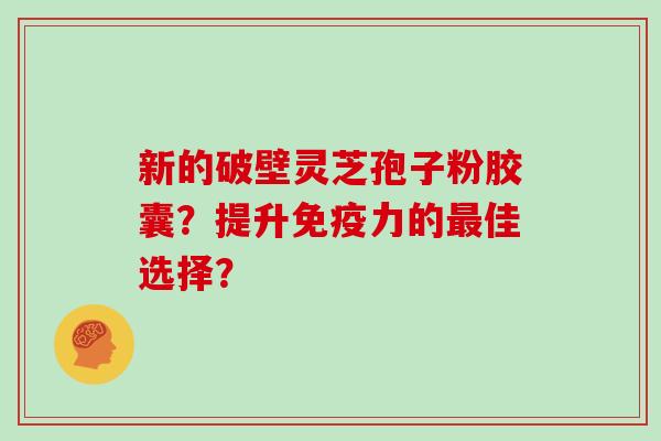 新的破壁灵芝孢子粉胶囊？提升免疫力的最佳选择？
