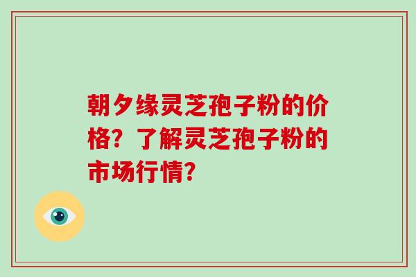 朝夕缘灵芝孢子粉的价格？了解灵芝孢子粉的市场行情？