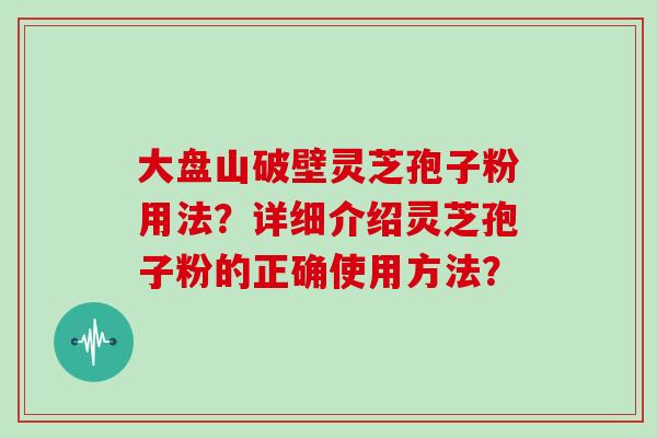 大盘山破壁灵芝孢子粉用法？详细介绍灵芝孢子粉的正确使用方法？
