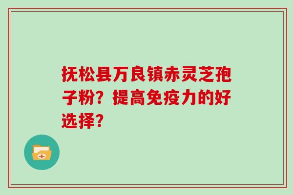 抚松县万良镇赤灵芝孢子粉？提高免疫力的好选择？