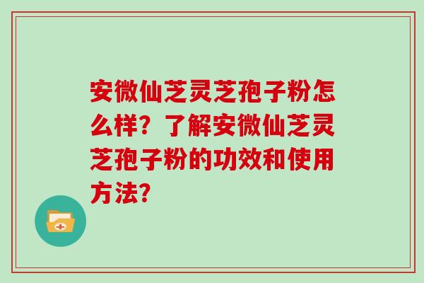 安微仙芝灵芝孢子粉怎么样？了解安微仙芝灵芝孢子粉的功效和使用方法？