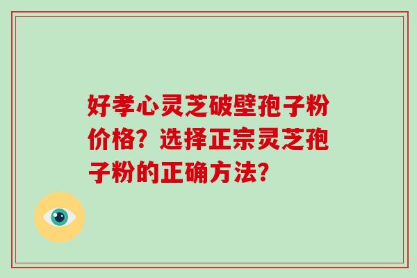 好孝心灵芝破壁孢子粉价格？选择正宗灵芝孢子粉的正确方法？