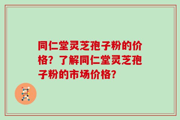 同仁堂灵芝孢子粉的价格？了解同仁堂灵芝孢子粉的市场价格？