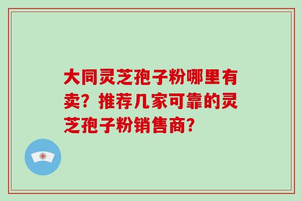 大同灵芝孢子粉哪里有卖？推荐几家可靠的灵芝孢子粉销售商？-第1张图片-灵芝大师