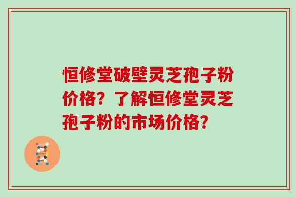 恒修堂破壁灵芝孢子粉价格？了解恒修堂灵芝孢子粉的市场价格？