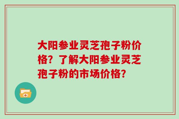 大阳参业灵芝孢子粉价格？了解大阳参业灵芝孢子粉的市场价格？
