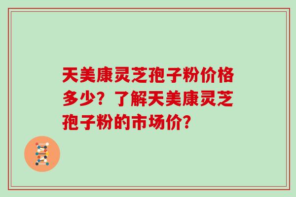 天美康灵芝孢子粉价格多少？了解天美康灵芝孢子粉的市场价？