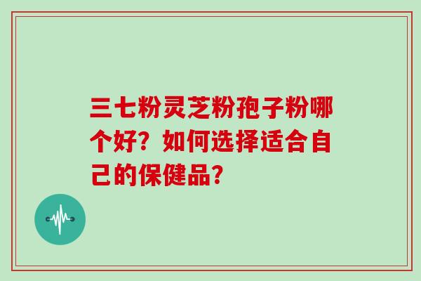 三七粉灵芝粉孢子粉哪个好？如何选择适合自己的保健品？
