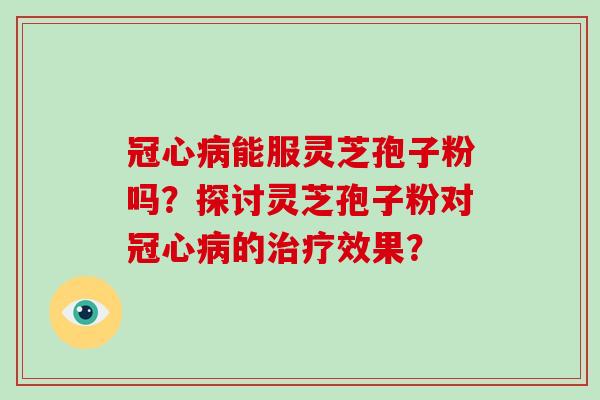冠心病能服灵芝孢子粉吗？探讨灵芝孢子粉对冠心病的治疗效果？