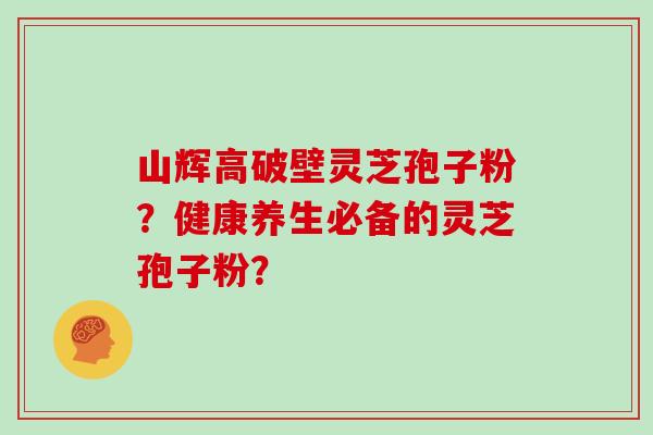 山辉高破壁灵芝孢子粉？健康养生必备的灵芝孢子粉？