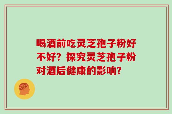 喝酒前吃灵芝孢子粉好不好？探究灵芝孢子粉对酒后健康的影响？