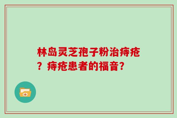 林岛灵芝孢子粉治痔疮？痔疮患者的福音？