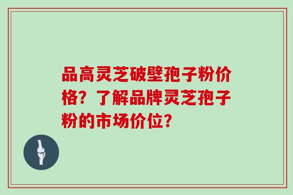 品高灵芝破壁孢子粉价格？了解品牌灵芝孢子粉的市场价位？