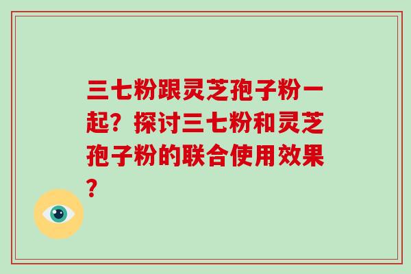 三七粉跟灵芝孢子粉一起？探讨三七粉和灵芝孢子粉的联合使用效果？