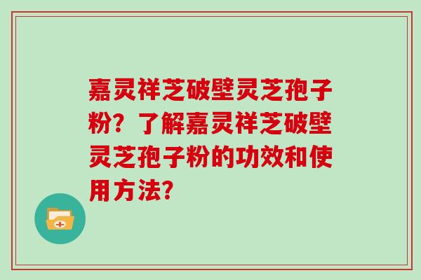 嘉灵祥芝破壁灵芝孢子粉？了解嘉灵祥芝破壁灵芝孢子粉的功效和使用方法？