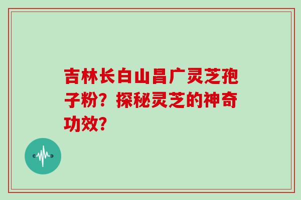 吉林长白山昌广灵芝孢子粉？探秘灵芝的神奇功效？