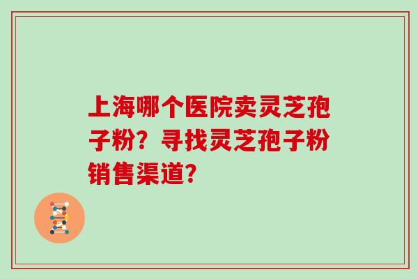 上海哪个医院卖灵芝孢子粉？寻找灵芝孢子粉销售渠道？