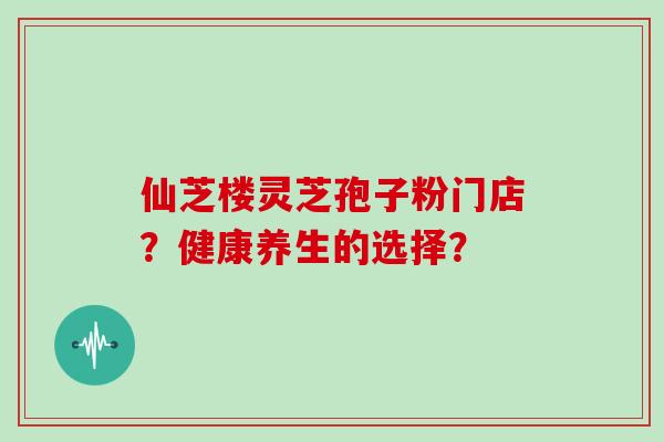 仙芝楼灵芝孢子粉门店？健康养生的选择？