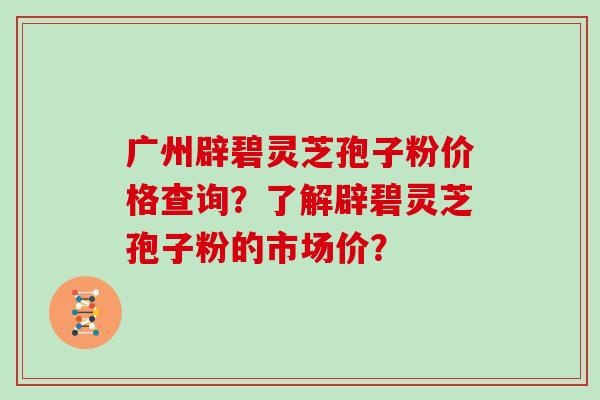 广州辟碧灵芝孢子粉价格查询？了解辟碧灵芝孢子粉的市场价？