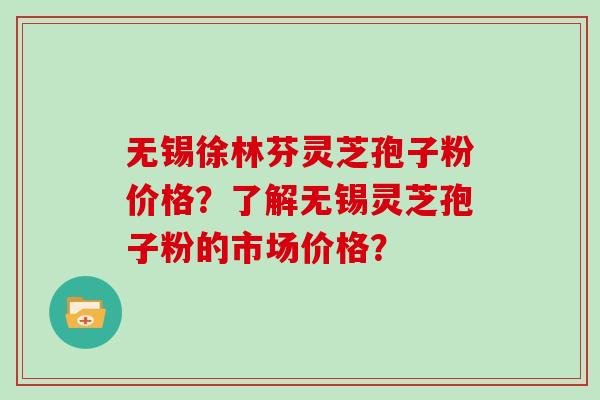 无锡徐林芬灵芝孢子粉价格？了解无锡灵芝孢子粉的市场价格？